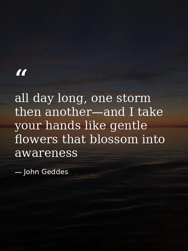 all day long, one storm then another—and I take your hands like gentle flowers that blossom into awareness — John Geddes