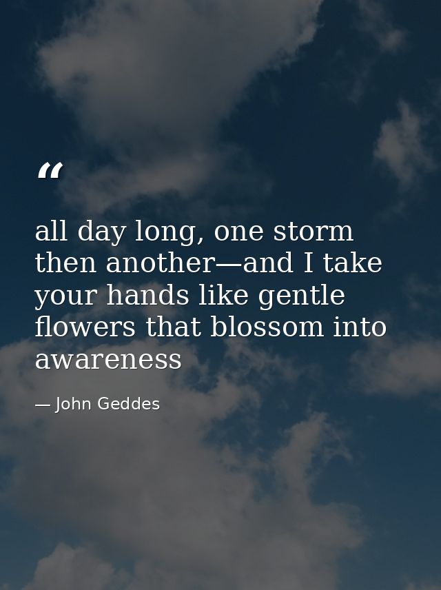 all day long, one storm then another—and I take your hands like gentle flowers that blossom into awareness — John Geddes