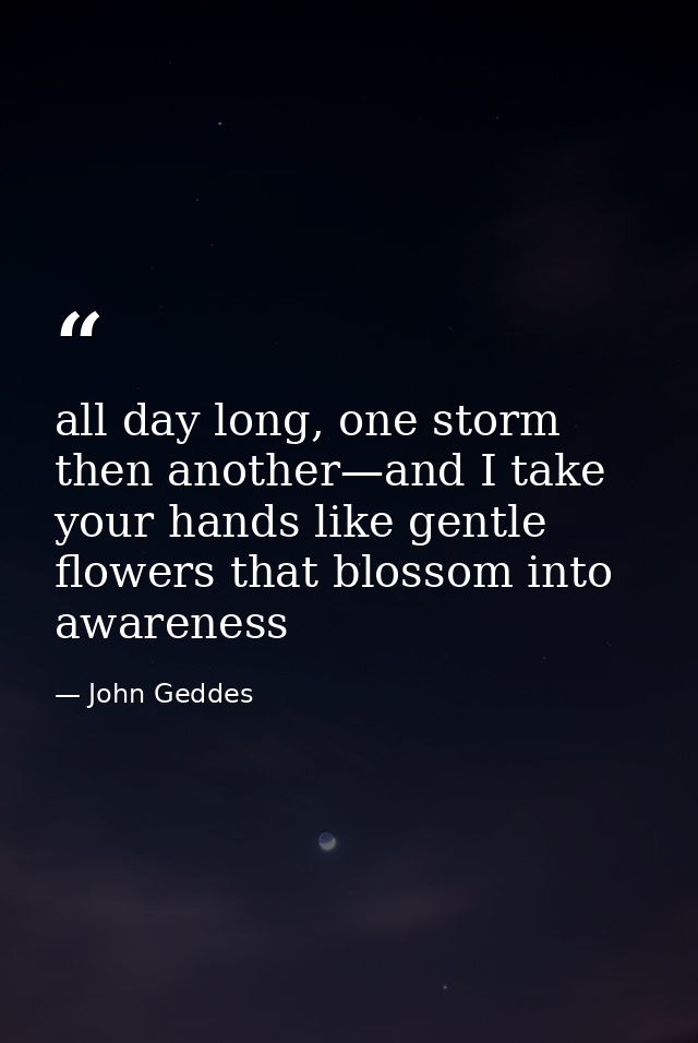 all day long, one storm then another—and I take your hands like gentle flowers that blossom into awareness — John Geddes