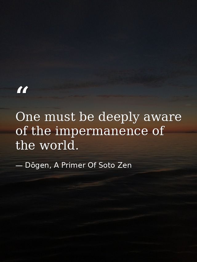 One must be deeply aware of the impermanence of the world. — Dōgen, A Primer Of Soto Zen