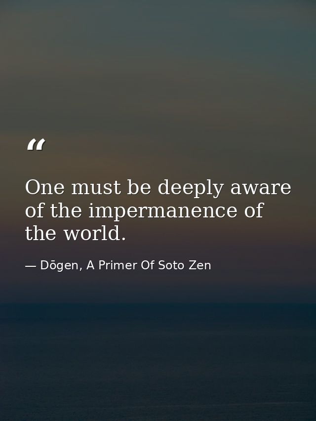 One must be deeply aware of the impermanence of the world. — Dōgen, A Primer Of Soto Zen