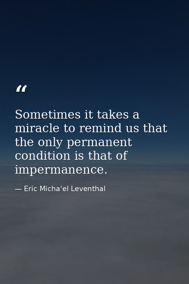 Sometimes it takes a miracle to remind us that the only permanent condition is that of impermanence. — Eric Micha'el Leventhal