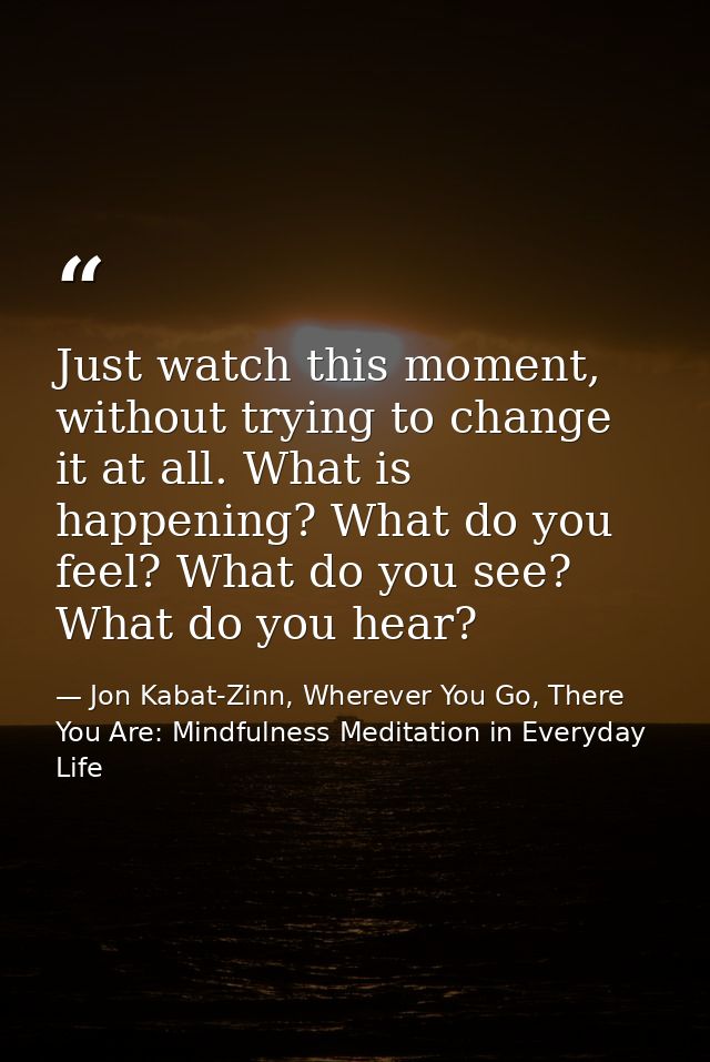 Just watch this moment, without trying to change it at all. What is happening? What do you feel? What do you see? What d — Jon Kabat-Zinn, Wherever You Go, There You Are: Mindfulness Meditation in Everyday Life