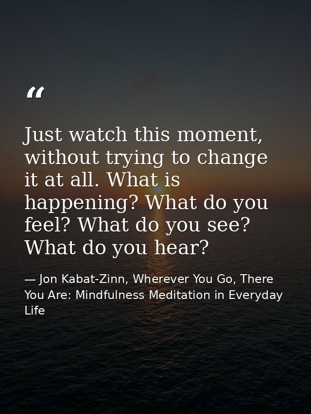 Just watch this moment, without trying to change it at all. What is happening? What do you feel? What do you see? What d — Jon Kabat-Zinn, Wherever You Go, There You Are: Mindfulness Meditation in Everyday Life