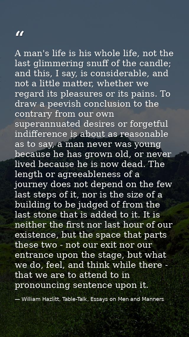 A man's life is his whole life, not the last glimmering snuff of the candle; and this, I say, is considerable, and not a — William Hazlitt, Table-Talk, Essays on Men and Manners