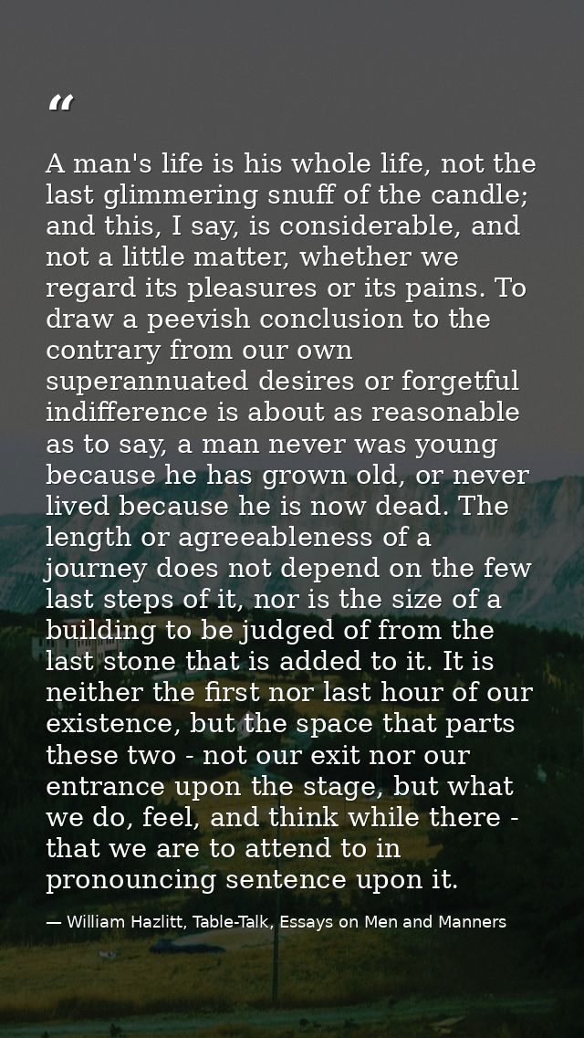 A man's life is his whole life, not the last glimmering snuff of the candle; and this, I say, is considerable, and not a — William Hazlitt, Table-Talk, Essays on Men and Manners
