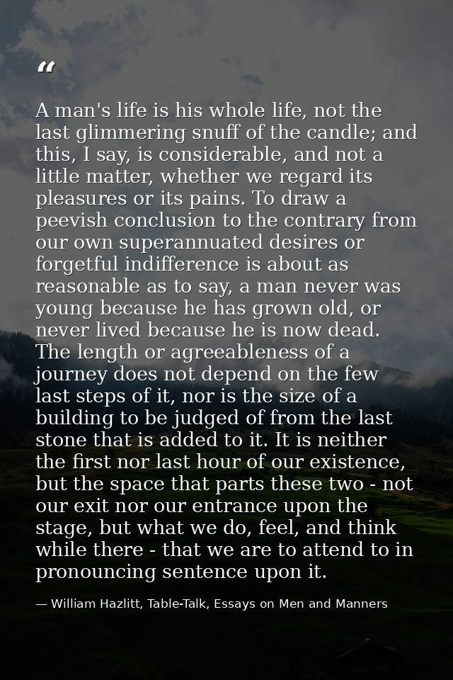 A man's life is his whole life, not the last glimmering snuff of the candle; and this, I say, is considerable, and not a — William Hazlitt, Table-Talk, Essays on Men and Manners