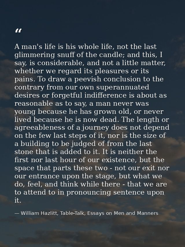 A man's life is his whole life, not the last glimmering snuff of the candle; and this, I say, is considerable, and not a — William Hazlitt, Table-Talk, Essays on Men and Manners