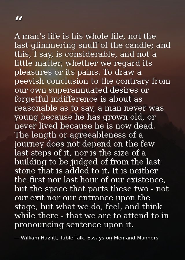 A man's life is his whole life, not the last glimmering snuff of the candle; and this, I say, is considerable, and not a — William Hazlitt, Table-Talk, Essays on Men and Manners