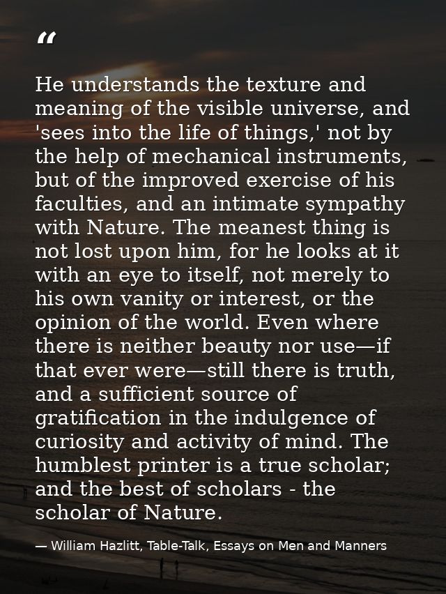 He understands the texture and meaning of the visible universe, and 'sees into the life of things,' not by the help of m — William Hazlitt, Table-Talk, Essays on Men and Manners