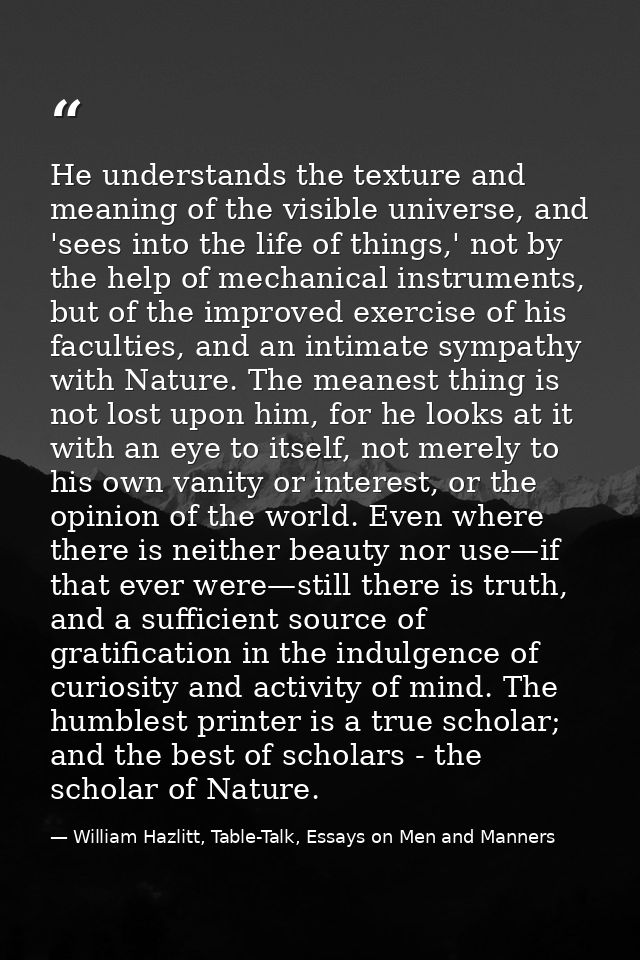 He understands the texture and meaning of the visible universe, and 'sees into the life of things,' not by the help of m — William Hazlitt, Table-Talk, Essays on Men and Manners