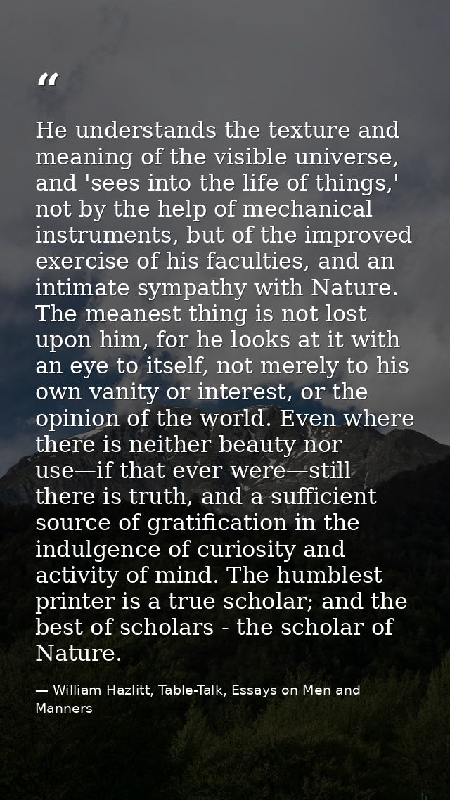 He understands the texture and meaning of the visible universe, and 'sees into the life of things,' not by the help of m — William Hazlitt, Table-Talk, Essays on Men and Manners