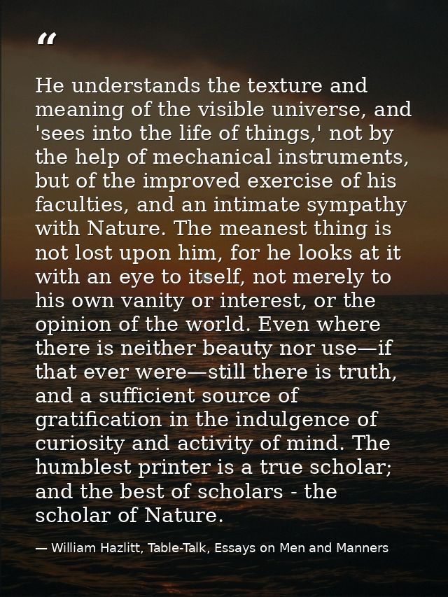 He understands the texture and meaning of the visible universe, and 'sees into the life of things,' not by the help of m — William Hazlitt, Table-Talk, Essays on Men and Manners