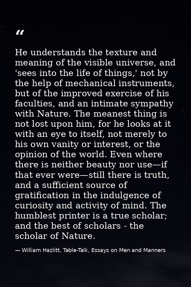 He understands the texture and meaning of the visible universe, and 'sees into the life of things,' not by the help of m — William Hazlitt, Table-Talk, Essays on Men and Manners