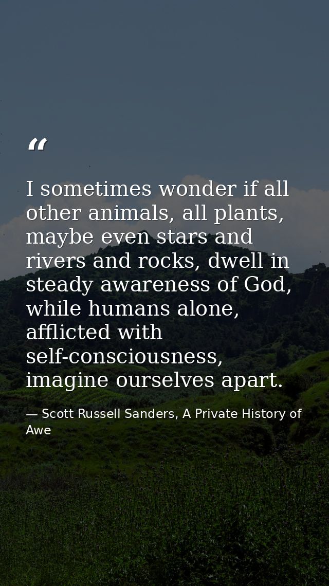 I sometimes wonder if all other animals, all plants, maybe even stars and rivers and rocks, dwell in steady awareness of — Scott Russell Sanders, A Private History of Awe