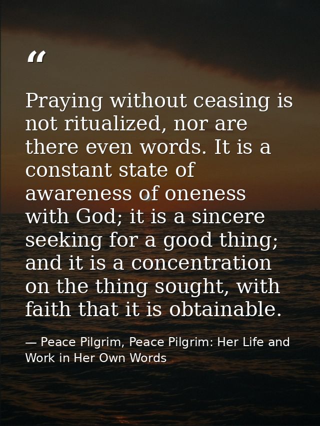 Praying without ceasing is not ritualized, nor are there even words. It is a constant state of awareness of oneness with — Peace Pilgrim, Peace Pilgrim: Her Life and Work in Her Own Words