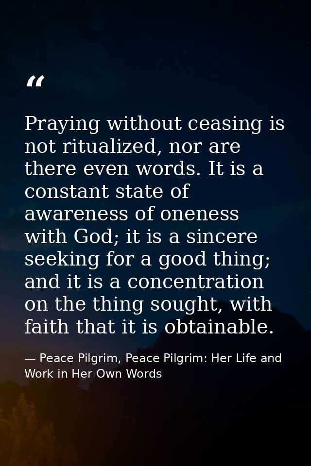 Praying without ceasing is not ritualized, nor are there even words. It is a constant state of awareness of oneness with — Peace Pilgrim, Peace Pilgrim: Her Life and Work in Her Own Words
