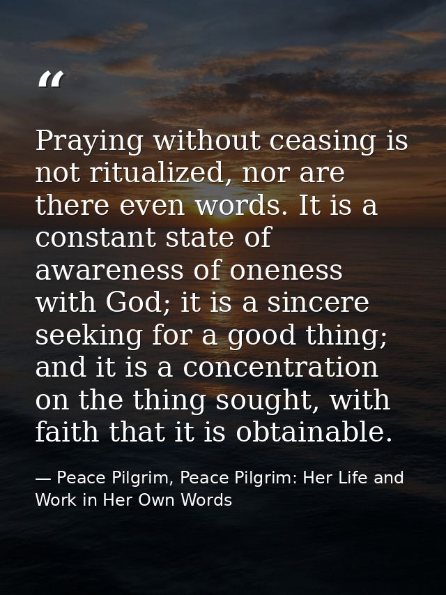 Praying without ceasing is not ritualized, nor are there even words. It is a constant state of awareness of oneness with — Peace Pilgrim, Peace Pilgrim: Her Life and Work in Her Own Words
