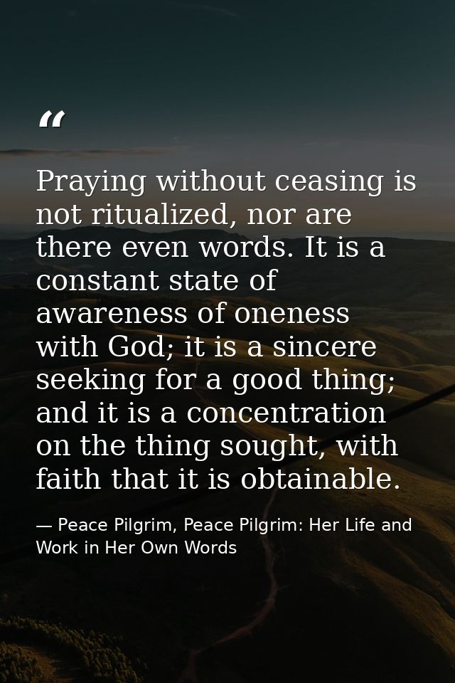 Praying without ceasing is not ritualized, nor are there even words. It is a constant state of awareness of oneness with — Peace Pilgrim, Peace Pilgrim: Her Life and Work in Her Own Words