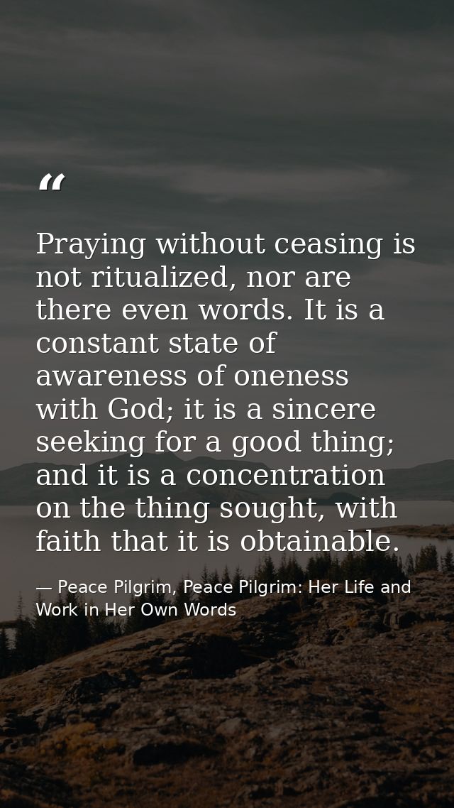 Praying without ceasing is not ritualized, nor are there even words. It is a constant state of awareness of oneness with — Peace Pilgrim, Peace Pilgrim: Her Life and Work in Her Own Words