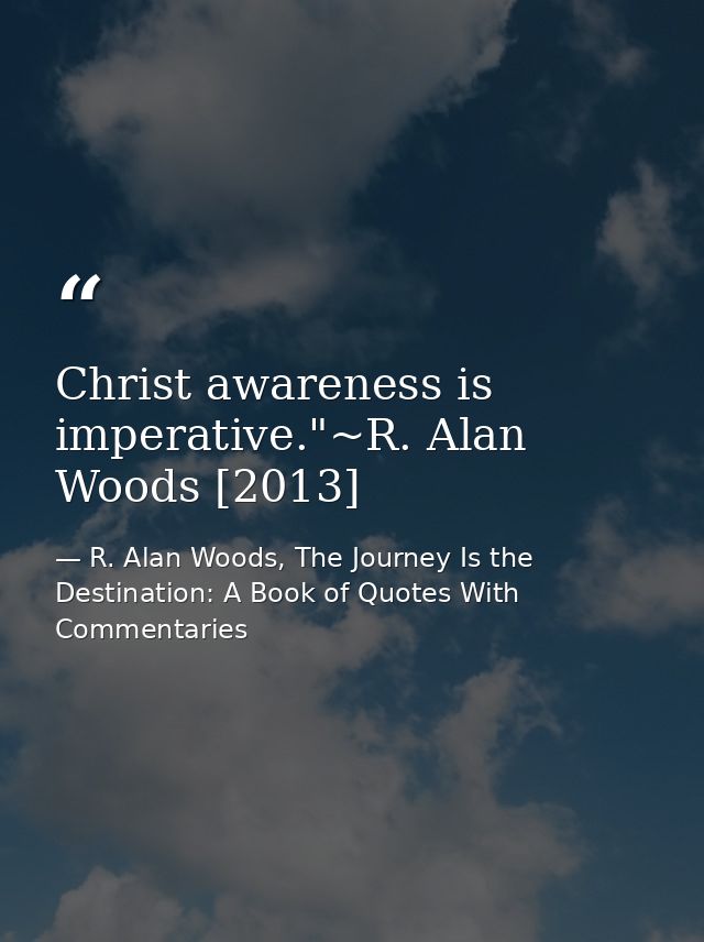 Christ awareness is imperative."~R. Alan Woods [2013] — R. Alan Woods, The Journey Is the Destination: A Book of Quotes With Commentaries