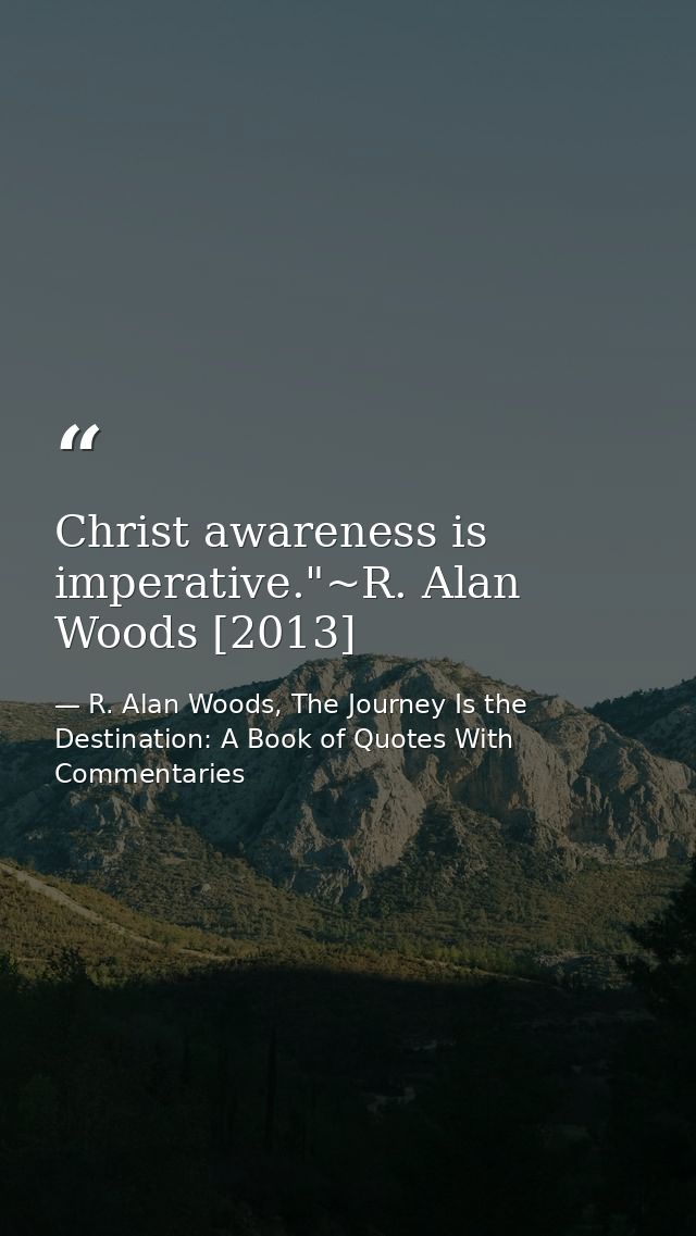 Christ awareness is imperative."~R. Alan Woods [2013] — R. Alan Woods, The Journey Is the Destination: A Book of Quotes With Commentaries