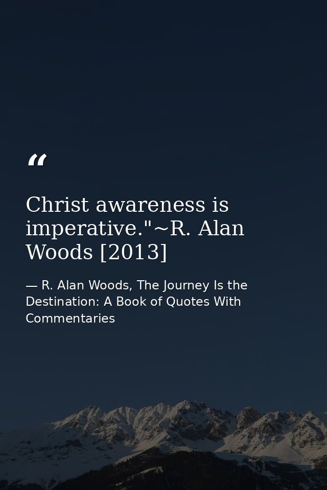 Christ awareness is imperative."~R. Alan Woods [2013] — R. Alan Woods, The Journey Is the Destination: A Book of Quotes With Commentaries
