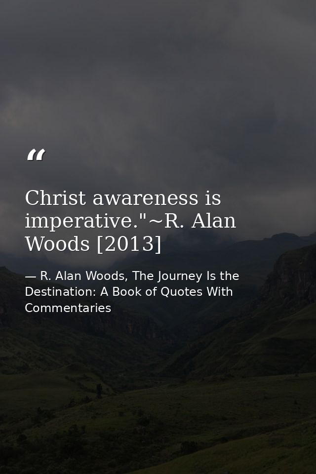 Christ awareness is imperative."~R. Alan Woods [2013] — R. Alan Woods, The Journey Is the Destination: A Book of Quotes With Commentaries