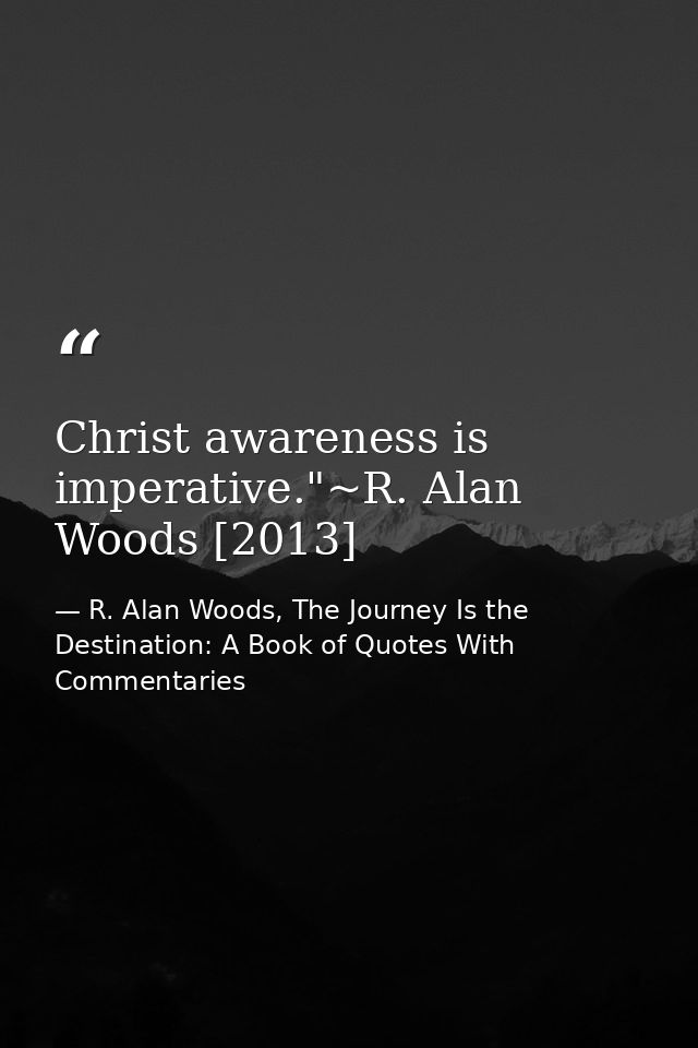 Christ awareness is imperative."~R. Alan Woods [2013] — R. Alan Woods, The Journey Is the Destination: A Book of Quotes With Commentaries