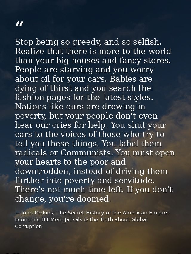 Stop being so greedy, and so selfish. Realize that there is more to the world than your big houses and fancy stores. Peo — John Perkins, The Secret History of the American Empire: Economic Hit Men, Jackals & the Truth about Global Corruption