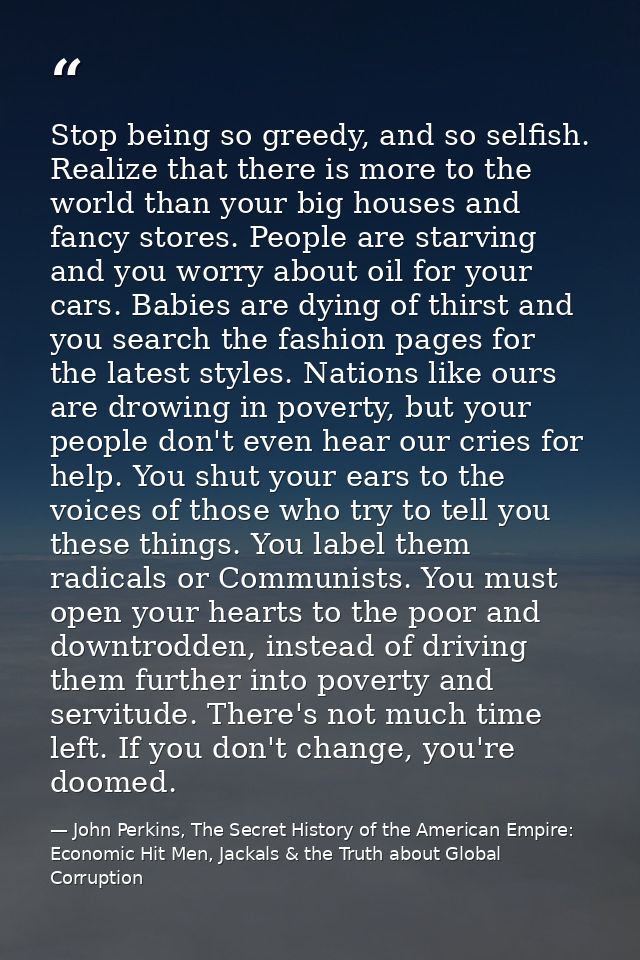 Stop being so greedy, and so selfish. Realize that there is more to the world than your big houses and fancy stores. Peo — John Perkins, The Secret History of the American Empire: Economic Hit Men, Jackals & the Truth about Global Corruption