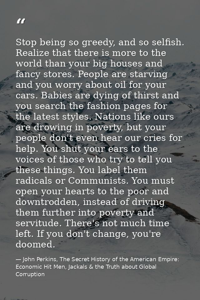 Stop being so greedy, and so selfish. Realize that there is more to the world than your big houses and fancy stores. Peo — John Perkins, The Secret History of the American Empire: Economic Hit Men, Jackals & the Truth about Global Corruption