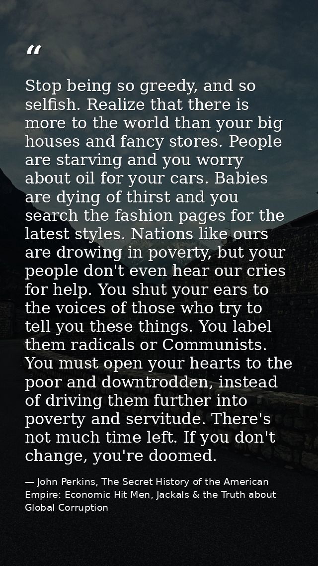 Stop being so greedy, and so selfish. Realize that there is more to the world than your big houses and fancy stores. Peo — John Perkins, The Secret History of the American Empire: Economic Hit Men, Jackals & the Truth about Global Corruption