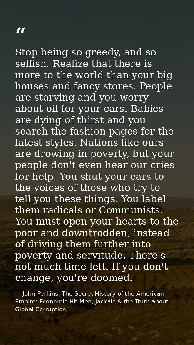 Stop being so greedy, and so selfish. Realize that there is more to the world than your big houses and fancy stores. Peo — John Perkins, The Secret History of the American Empire: Economic Hit Men, Jackals & the Truth about Global Corruption