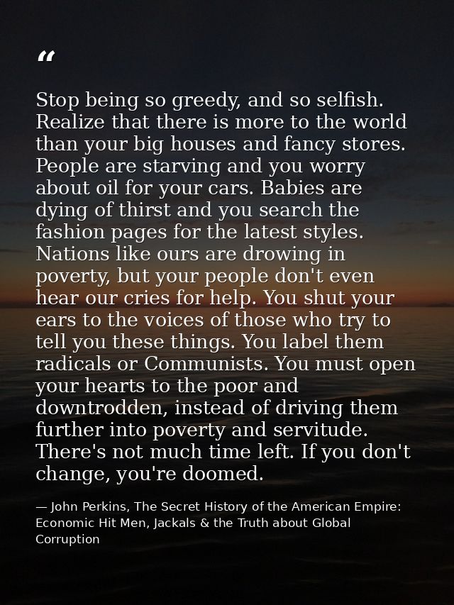 Stop being so greedy, and so selfish. Realize that there is more to the world than your big houses and fancy stores. Peo — John Perkins, The Secret History of the American Empire: Economic Hit Men, Jackals & the Truth about Global Corruption