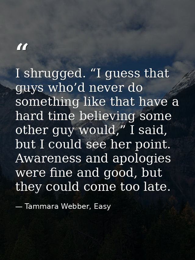 I shrugged. “I guess that guys who’d never do something like that have a hard time believing some other guy would,” I sa — Tammara Webber, Easy