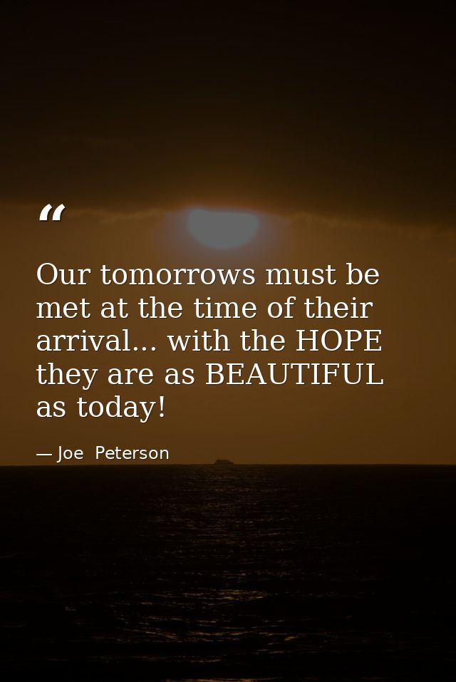 Our tomorrows must be met at the time of their arrival... with the HOPE they are as BEAUTIFUL as today! — Joe  Peterson