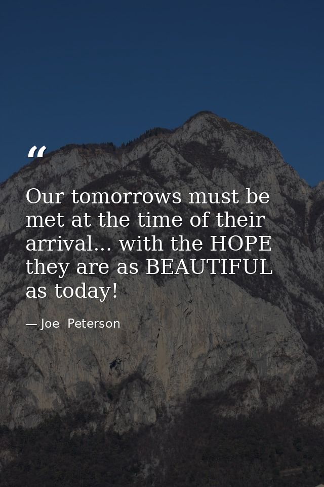 Our tomorrows must be met at the time of their arrival... with the HOPE they are as BEAUTIFUL as today! — Joe  Peterson