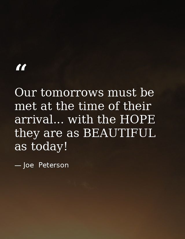 Our tomorrows must be met at the time of their arrival... with the HOPE they are as BEAUTIFUL as today! — Joe  Peterson