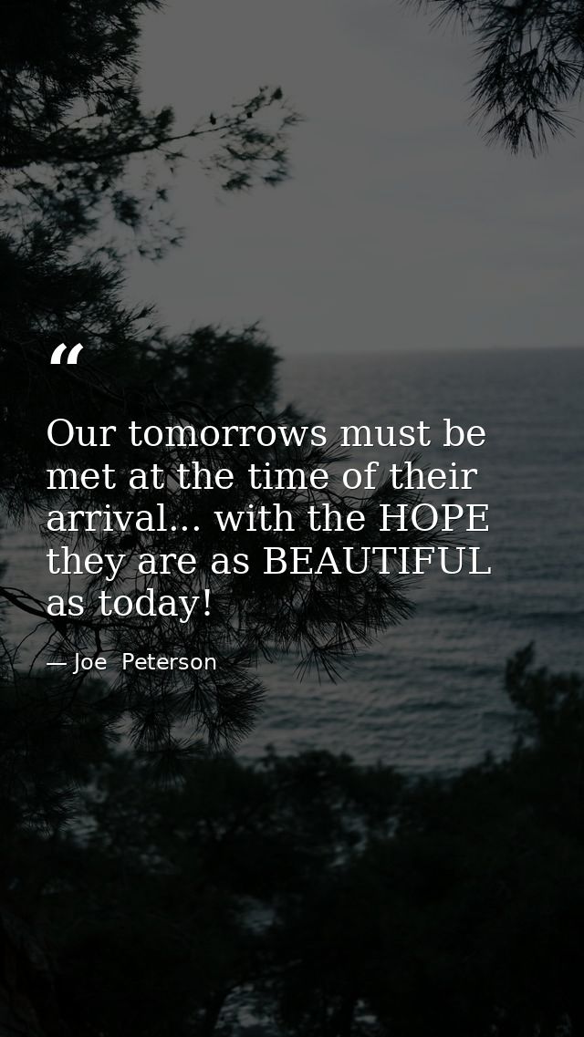 Our tomorrows must be met at the time of their arrival... with the HOPE they are as BEAUTIFUL as today! — Joe  Peterson