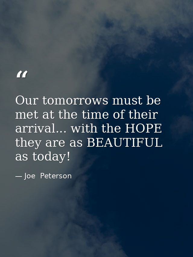 Our tomorrows must be met at the time of their arrival... with the HOPE they are as BEAUTIFUL as today! — Joe  Peterson