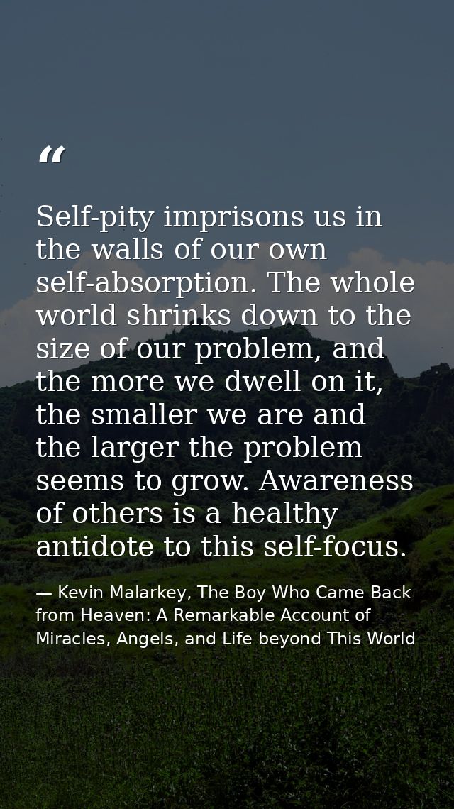 Self-pity imprisons us in the walls of our own self-absorption. The whole world shrinks down to the size of our problem, — Kevin Malarkey, The Boy Who Came Back from Heaven: A Remarkable Account of Miracles, Angels, and Life beyond This World