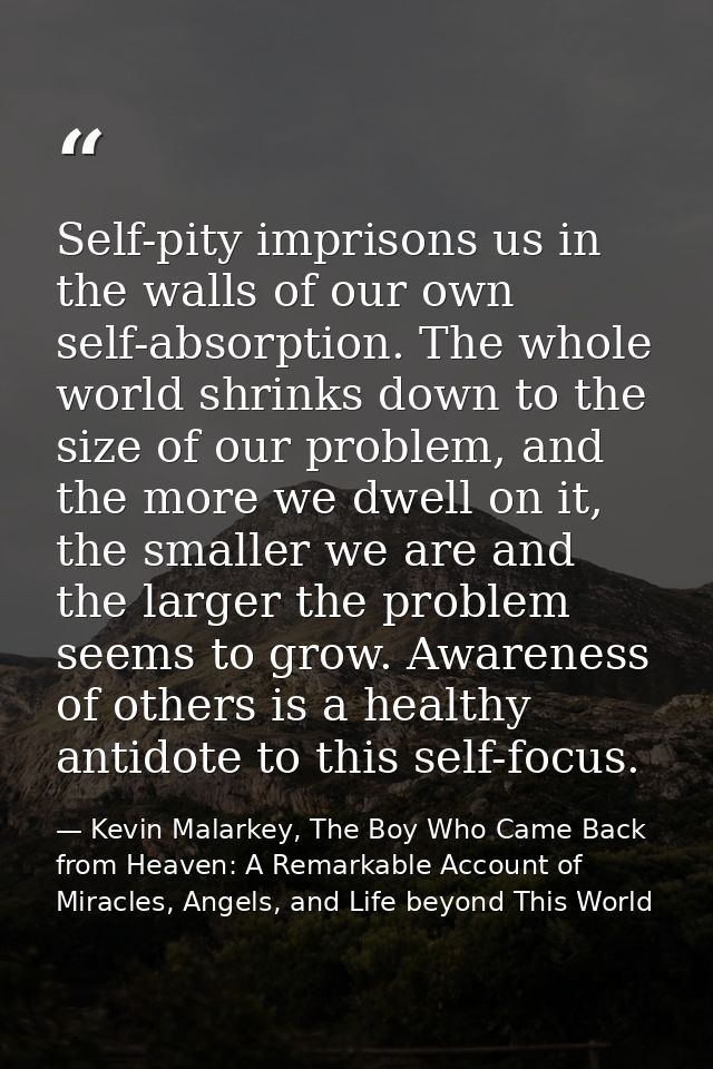 Self-pity imprisons us in the walls of our own self-absorption. The whole world shrinks down to the size of our problem, — Kevin Malarkey, The Boy Who Came Back from Heaven: A Remarkable Account of Miracles, Angels, and Life beyond This World