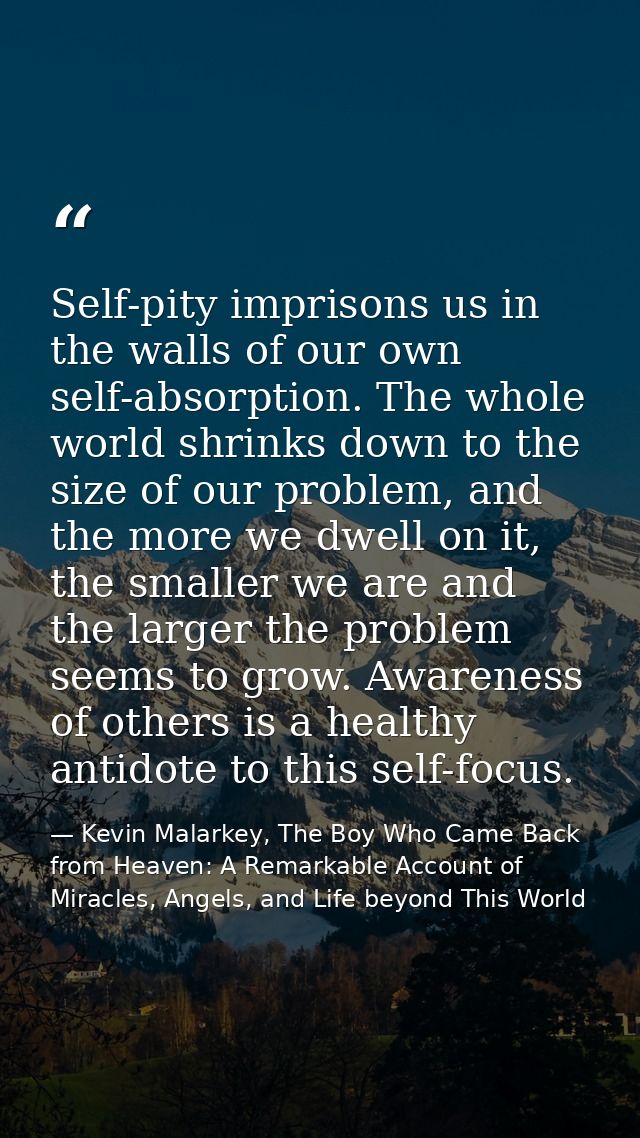 Self-pity imprisons us in the walls of our own self-absorption. The whole world shrinks down to the size of our problem, — Kevin Malarkey, The Boy Who Came Back from Heaven: A Remarkable Account of Miracles, Angels, and Life beyond This World