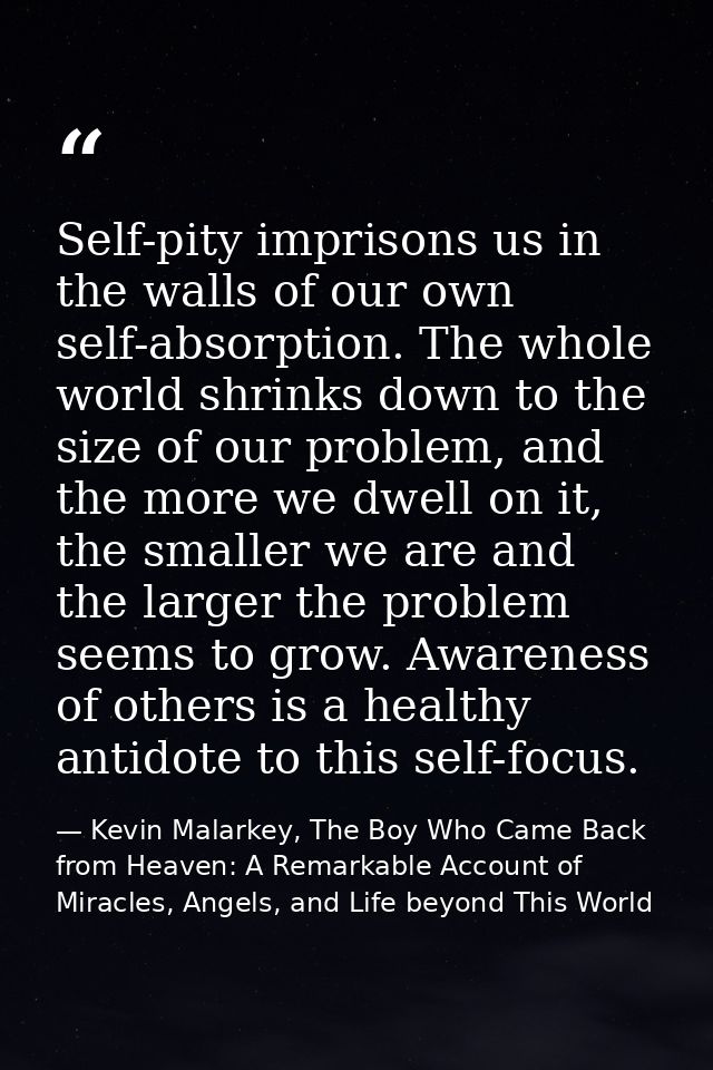 Self-pity imprisons us in the walls of our own self-absorption. The whole world shrinks down to the size of our problem, — Kevin Malarkey, The Boy Who Came Back from Heaven: A Remarkable Account of Miracles, Angels, and Life beyond This World