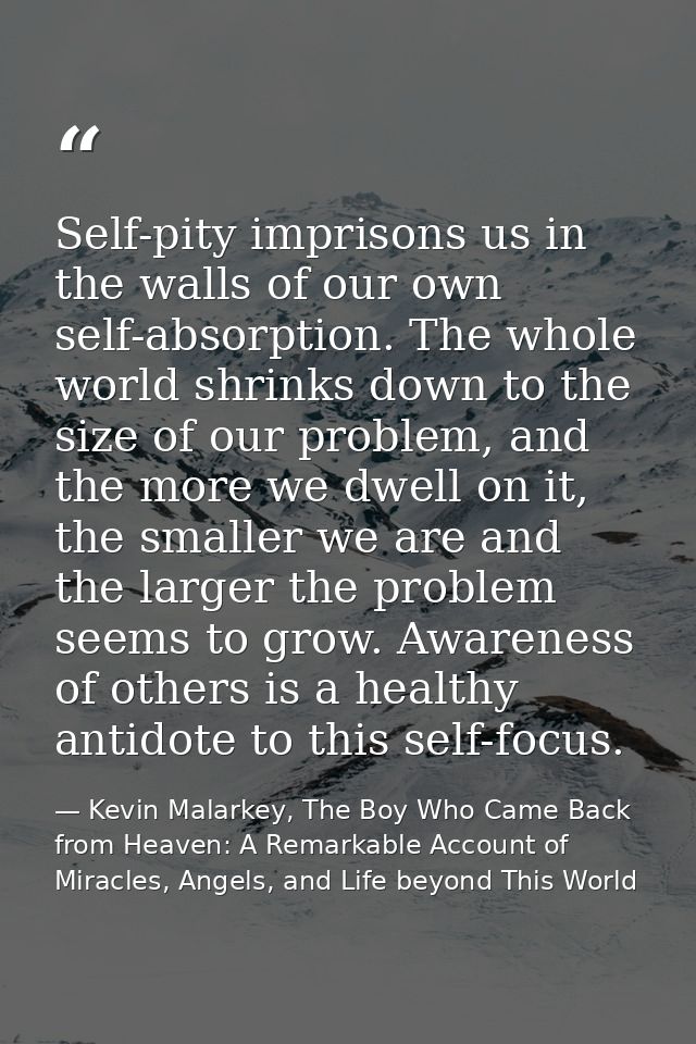 Self-pity imprisons us in the walls of our own self-absorption. The whole world shrinks down to the size of our problem, — Kevin Malarkey, The Boy Who Came Back from Heaven: A Remarkable Account of Miracles, Angels, and Life beyond This World
