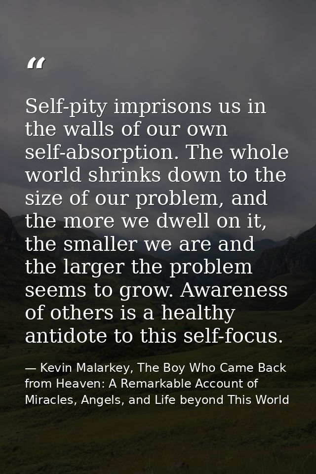 Self-pity imprisons us in the walls of our own self-absorption. The whole world shrinks down to the size of our problem, — Kevin Malarkey, The Boy Who Came Back from Heaven: A Remarkable Account of Miracles, Angels, and Life beyond This World