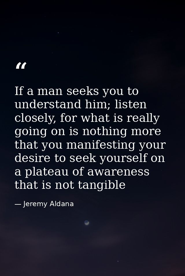 If a man seeks you to understand him; listen closely, for what is really going on is nothing more that you manifesting y — Jeremy Aldana