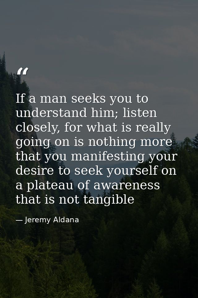 If a man seeks you to understand him; listen closely, for what is really going on is nothing more that you manifesting y — Jeremy Aldana