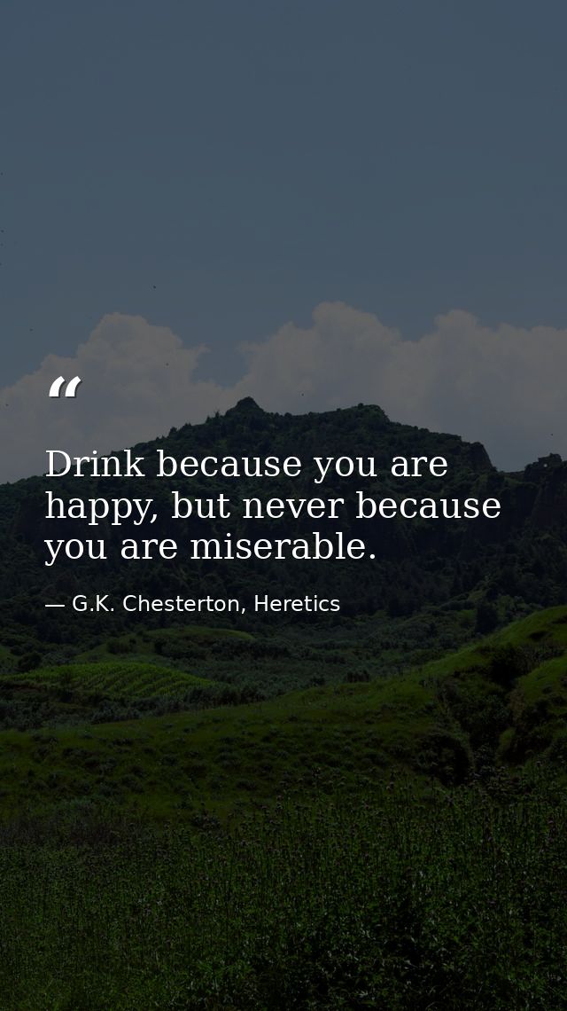 Drink because you are happy, but never because you are miserable. — G.K. Chesterton, Heretics